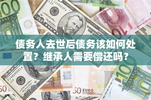 武汉债务人去世后债务该如何处置？继承人需要偿还吗？