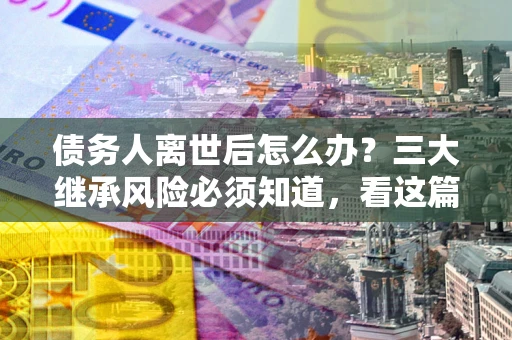 武汉债务人离世后怎么办？三大继承风险必须知道，看这篇就够了