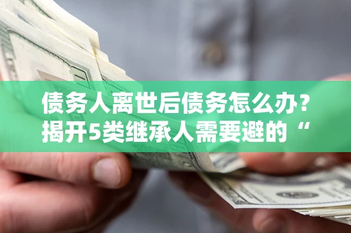 武汉债务人离世后债务怎么办？揭开5类继承人需要避的“坑”
