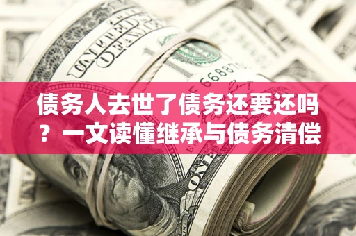 武汉债务人去世了债务还要还吗？一文读懂继承与债务清偿